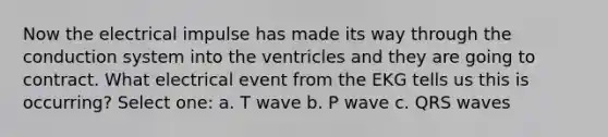 Now the electrical impulse has made its way through the conduction system into the ventricles and they are going to contract. What electrical event from the EKG tells us this is occurring? Select one: a. T wave b. P wave c. QRS waves