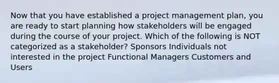 Now that you have established a project management plan, you are ready to start planning how stakeholders will be engaged during the course of your project. Which of the following is NOT categorized as a stakeholder? Sponsors Individuals not interested in the project Functional Managers Customers and Users