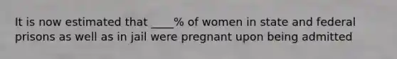 It is now estimated that ____% of women in state and federal prisons as well as in jail were pregnant upon being admitted