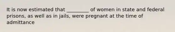 It is now estimated that _________ of women in state and federal prisons, as well as in jails, were pregnant at the time of admittance