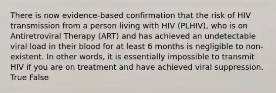 There is now evidence-based confirmation that the risk of HIV transmission from a person living with HIV (PLHIV), who is on Antiretroviral Therapy (ART) and has achieved an undetectable viral load in their blood for at least 6 months is negligible to non-existent. In other words, it is essentially impossible to transmit HIV if you are on treatment and have achieved viral suppression. True False