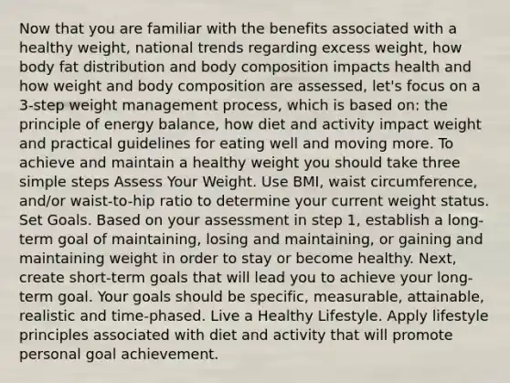 Now that you are familiar with the benefits associated with a healthy weight, national trends regarding excess weight, how body fat distribution and body composition impacts health and how weight and body composition are assessed, let's focus on a 3-step weight management process, which is based on: the principle of energy balance, how diet and activity impact weight and practical guidelines for eating well and moving more. To achieve and maintain a healthy weight you should take three simple steps Assess Your Weight. Use BMI, waist circumference, and/or waist-to-hip ratio to determine your current weight status. Set Goals. Based on your assessment in step 1, establish a long-term goal of maintaining, losing and maintaining, or gaining and maintaining weight in order to stay or become healthy. Next, create short-term goals that will lead you to achieve your long-term goal. Your goals should be specific, measurable, attainable, realistic and time-phased. Live a Healthy Lifestyle. Apply lifestyle principles associated with diet and activity that will promote personal goal achievement.