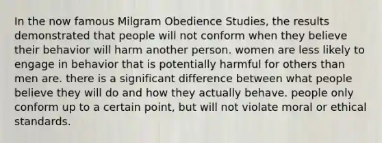 In the now famous Milgram Obedience Studies, the results demonstrated that people will not conform when they believe their behavior will harm another person. women are less likely to engage in behavior that is potentially harmful for others than men are. there is a significant difference between what people believe they will do and how they actually behave. people only conform up to a certain point, but will not violate moral or ethical standards.