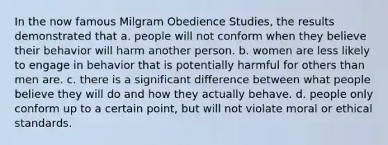 In the now famous Milgram Obedience Studies, the results demonstrated that a. people will not conform when they believe their behavior will harm another person. b. women are less likely to engage in behavior that is potentially harmful for others than men are. c. there is a significant difference between what people believe they will do and how they actually behave. d. people only conform up to a certain point, but will not violate moral or ethical standards.