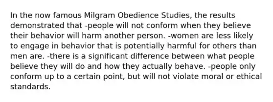 In the now famous Milgram Obedience Studies, the results demonstrated that -people will not conform when they believe their behavior will harm another person. -women are less likely to engage in behavior that is potentially harmful for others than men are. -there is a significant difference between what people believe they will do and how they actually behave. -people only conform up to a certain point, but will not violate moral or ethical standards.