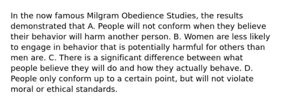 In the now famous Milgram Obedience Studies, the results demonstrated that A. People will not conform when they believe their behavior will harm another person. B. Women are less likely to engage in behavior that is potentially harmful for others than men are. C. There is a significant difference between what people believe they will do and how they actually behave. D. People only conform up to a certain point, but will not violate moral or ethical standards.