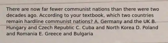 There are now far fewer communist nations than there were two decades ago. According to your​ textbook, which two countries remain hardline communist​ nations? A. Germany and the UK B. Hungary and Czech Republic C. Cuba and North Korea D. Poland and Romania E. Greece and Bulgaria