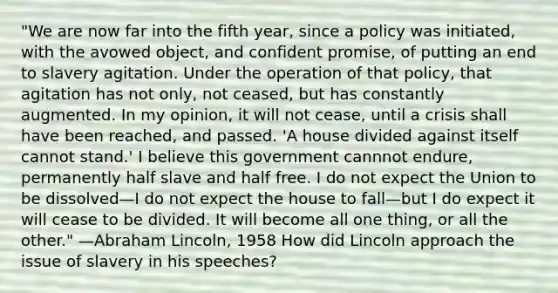 "We are now far into the fifth year, since a policy was initiated, with the avowed object, and confident promise, of putting an end to slavery agitation. Under the operation of that policy, that agitation has not only, not ceased, but has constantly augmented. In my opinion, it will not cease, until a crisis shall have been reached, and passed. 'A house divided against itself cannot stand.' I believe this government cannnot endure, permanently half slave and half free. I do not expect the Union to be dissolved—I do not expect the house to fall—but I do expect it will cease to be divided. It will become all one thing, or all the other." —Abraham Lincoln, 1958 How did Lincoln approach the issue of slavery in his speeches?