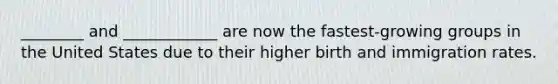 ________ and ____________ are now the fastest-growing groups in the United States due to their higher birth and immigration rates.