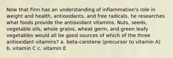 Now that Finn has an understanding of inflammation's role in weight and health, antioxidants, and free radicals, he researches what foods provide the antioxidant vitamins. Nuts, seeds, vegetable oils, whole grains, wheat germ, and green leafy vegetables would all be good sources of which of the three antioxidant vitamins? a. beta-carotene (precursor to vitamin A) b. vitamin C c. vitamin E