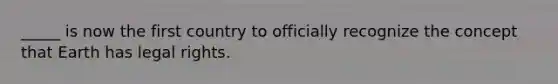 _____ is now the first country to officially recognize the concept that Earth has legal rights.