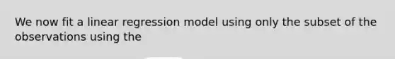 We now fit a linear regression model using only the subset of the observations using the