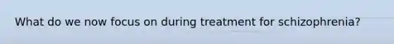 What do we now focus on during treatment for schizophrenia?