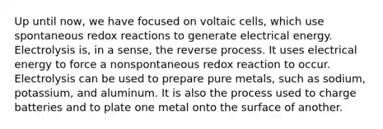 Up until now, we have focused on voltaic cells, which use spontaneous redox reactions to generate electrical energy. Electrolysis is, in a sense, the reverse process. It uses electrical energy to force a nonspontaneous redox reaction to occur. Electrolysis can be used to prepare pure metals, such as sodium, potassium, and aluminum. It is also the process used to charge batteries and to plate one metal onto the surface of another.