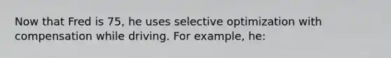 Now that Fred is 75, he uses selective optimization with compensation while driving. For example, he: