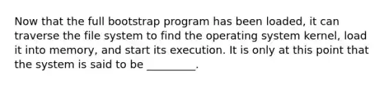 Now that the full bootstrap program has been loaded, it can traverse the file system to find the operating system kernel, load it into memory, and start its execution. It is only at this point that the system is said to be _________.