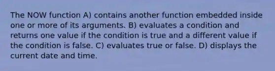 The NOW function A) contains another function embedded inside one or more of its arguments. B) evaluates a condition and returns one value if the condition is true and a different value if the condition is false. C) evaluates true or false. D) displays the current date and time.