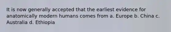 It is now generally accepted that the earliest evidence for anatomically modern humans comes from a. Europe b. China c. Australia d. Ethiopia