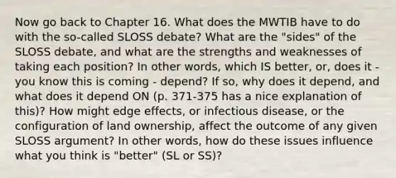 Now go back to Chapter 16. What does the MWTIB have to do with the so-called SLOSS debate? What are the "sides" of the SLOSS debate, and what are the strengths and weaknesses of taking each position? In other words, which IS better, or, does it - you know this is coming - depend? If so, why does it depend, and what does it depend ON (p. 371-375 has a nice explanation of this)? How might edge effects, or infectious disease, or the configuration of land ownership, affect the outcome of any given SLOSS argument? In other words, how do these issues influence what you think is "better" (SL or SS)?