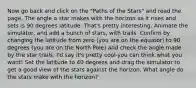 Now go back and click on the "Paths of the Stars" and read the page. The angle a star makes with the horizon as it rises and sets is 90 degrees latitude. That's pretty interesting. Animate the simulator, and add a bunch of stars, with trails. Confirm by changing the latitude from zero (you are on the equator) to 90 degrees (you are on the North Pole) and check the angle made by the star trails. I'd say it's pretty cool-you can think what you want! Set the latitude to 40 degrees and drag the simulator to get a good view of the stars against the horizon. What angle do the stars make with the horizon?