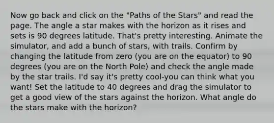 Now go back and click on the "Paths of the Stars" and read the page. The angle a star makes with the horizon as it rises and sets is 90 degrees latitude. That's pretty interesting. Animate the simulator, and add a bunch of stars, with trails. Confirm by changing the latitude from zero (you are on the equator) to 90 degrees (you are on the North Pole) and check the angle made by the star trails. I'd say it's pretty cool-you can think what you want! Set the latitude to 40 degrees and drag the simulator to get a good view of the stars against the horizon. What angle do the stars make with the horizon?