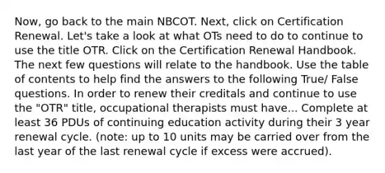 Now, go back to the main NBCOT. Next, click on Certification Renewal. Let's take a look at what OTs need to do to continue to use the title OTR. Click on the Certification Renewal Handbook. The next few questions will relate to the handbook. Use the table of contents to help find the answers to the following True/ False questions. In order to renew their creditals and continue to use the "OTR" title, occupational therapists must have... Complete at least 36 PDUs of continuing education activity during their 3 year renewal cycle. (note: up to 10 units may be carried over from the last year of the last renewal cycle if excess were accrued).