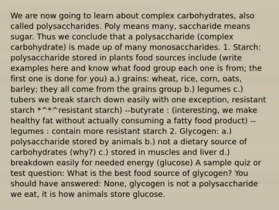 We are now going to learn about complex carbohydrates, also called polysaccharides. Poly means many, saccharide means sugar. Thus we conclude that a polysaccharide (complex carbohydrate) is made up of many monosaccharides. 1. Starch: polysaccharide stored in plants food sources include (write examples here and know what food group each one is from; the first one is done for you) a.) grains: wheat, rice, corn, oats, barley; they all come from the grains group b.) legumes c.) tubers we break starch down easily with one exception, resistant starch *^*^resistant starch) --butyrate : (interesting, we make healthy fat without actually consuming a fatty food product) --legumes : contain more resistant starch 2. Glycogen: a.) polysaccharide stored by animals b.) not a dietary source of carbohydrates (why?) c.) stored in muscles and liver d.) breakdown easily for needed energy (glucose) A sample quiz or test question: What is the best food source of glycogen? You should have answered: None, glycogen is not a polysaccharide we eat, it is how animals store glucose.