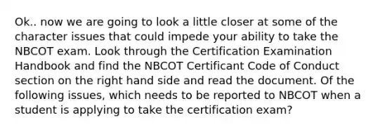 Ok.. now we are going to look a little closer at some of the character issues that could impede your ability to take the NBCOT exam. Look through the Certification Examination Handbook and find the NBCOT Certificant Code of Conduct section on the right hand side and read the document. Of the following issues, which needs to be reported to NBCOT when a student is applying to take the certification exam?