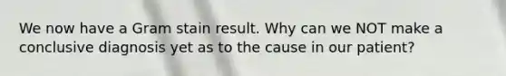 We now have a Gram stain result. Why can we NOT make a conclusive diagnosis yet as to the cause in our patient?