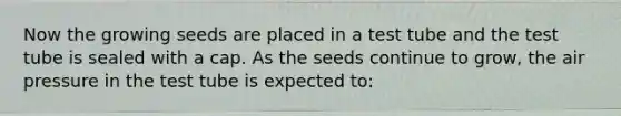 Now the growing seeds are placed in a test tube and the test tube is sealed with a cap. As the seeds continue to grow, the air pressure in the test tube is expected to: