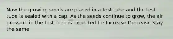 Now the growing seeds are placed in a test tube and the test tube is sealed with a cap. As the seeds continue to grow, the air pressure in the test tube is expected to: Increase Decrease Stay the same