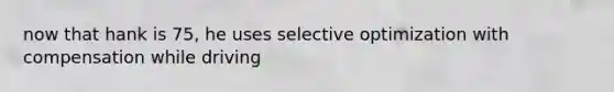 now that hank is 75, he uses selective optimization with compensation while driving