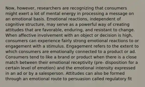 Now, however, researchers are recognizing that consumers might exert a lot of mental energy in processing a message on an emotional basis. Emotional reactions, independent of cognitive structure, may serve as a powerful way of creating attitudes that are favorable, enduring, and resistant to change. When affective involvement with an object or decision is high, consumers can experience fairly strong emotional reactions to or engagement with a stimulus. Engagement refers to the extent to which consumers are emotionally connected to a product or ad. Consumers tend to like a brand or product when there is a close match between their emotional receptivity (pre- disposition for a certain level of emotion) and the emotional intensity expressed in an ad or by a salesperson. Attitudes can also be formed through an emotional route to persuasion called regulatory fit