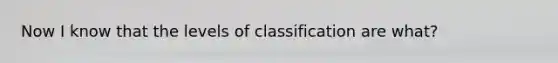 Now I know that the levels of classification are what?