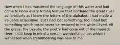 Now when I had mastered the language of this water and had come to know every trifling feature that bordered the great river as familiarly as I knew the letters of the alphabet, I had made a valuable acquisition. But I had lost something, too. I had lost something which could never be restored to me while I lived. All the grace, the beauty, the poetry had gone out of the majestic river! I still keep in mind a certain wonderful sunset which I witnessed when steamboating was new to me.