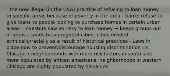 - the now illegal (in the USA) practice of refusing to loan money to specific areas because of poverty in the area - banks refuse to give loans to people looking to purchase homes in certain urban areas - Investors saw as risky to loan money → keeps groups out of areas - Leads to segregated cities- cities divided ethnically/racially as a result of historical practices - Laws in place now to prevent/discourage housing discrimination Ex: Chicago→ neighborhoods with more <a href='https://www.questionai.com/knowledge/kpFXAI0zil-risk-factors' class='anchor-knowledge'>risk factors</a> in south side more populated by <a href='https://www.questionai.com/knowledge/kktT1tbvGH-african-americans' class='anchor-knowledge'>african americans</a>; neighborhoods in western Chicago are highly populated by hispanics