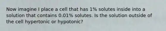 Now imagine I place a cell that has 1% solutes inside into a solution that contains 0.01% solutes. Is the solution outside of the cell hypertonic or hypotonic?