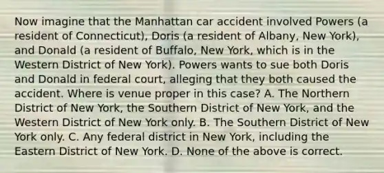 Now imagine that the Manhattan car accident involved Powers (a resident of Connecticut), Doris (a resident of Albany, New York), and Donald (a resident of Buffalo, New York, which is in the Western District of New York). Powers wants to sue both Doris and Donald in federal court, alleging that they both caused the accident. Where is venue proper in this case? A. The Northern District of New York, the Southern District of New York, and the Western District of New York only. B. The Southern District of New York only. C. Any federal district in New York, including the Eastern District of New York. D. None of the above is correct.