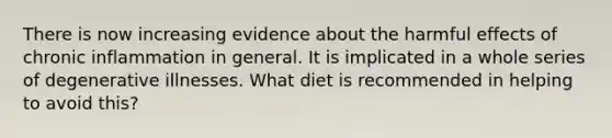 There is now increasing evidence about the harmful effects of chronic inflammation in general. It is implicated in a whole series of degenerative illnesses. What diet is recommended in helping to avoid this?