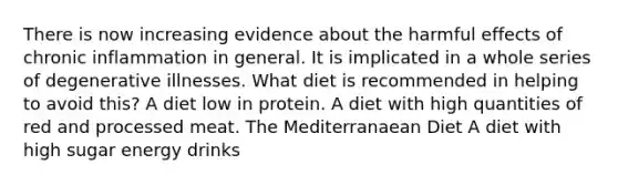 There is now increasing evidence about the harmful effects of chronic inflammation in general. It is implicated in a whole series of degenerative illnesses. What diet is recommended in helping to avoid this? A diet low in protein. A diet with high quantities of red and processed meat. The Mediterranaean Diet A diet with high sugar energy drinks