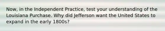 Now, in the Independent Practice, test your understanding of the Louisiana Purchase. Why did Jefferson want the United States to expand in the early 1800s?