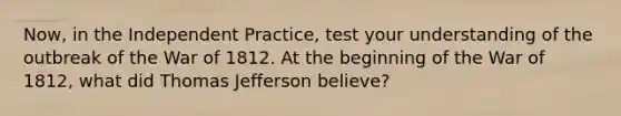 Now, in the Independent Practice, test your understanding of the outbreak of the War of 1812. At the beginning of the War of 1812, what did Thomas Jefferson believe?