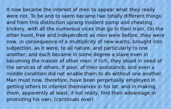 It now became the interest of men to appear what they really were not. To be and to seem became two totally different things; and from this distinction sprang insolent pomp and cheating trickery, with all the numerous vices that go in their train. On the other hand, free and independent as men were before, they were now, in consequence of a multiplicity of new wants, brought into subjection, as it were, to all nature, and particularly to one another; and each became in some degree a slave even in becoming the master of other men: if rich, they stood in need of the services of others; if poor, of their assistance; and even a middle condition did not enable them to do without one another. Man must now, therefore, have been perpetually employed in getting others to interest themselves in his lot, and in making them, apparently at least, if not really, find their advantage in promoting his own. (continues over)