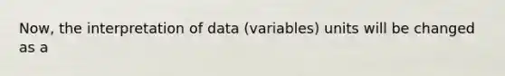 Now, the interpretation of data (variables) units will be changed as a
