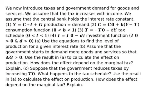 We now introduce taxes and government demand for goods and services. We assume that the tax increases with income. We assume that the central bank holds the interest rate constant. (1) 𝒀 = 𝑪+𝑰 + 𝑮 production = demand (2) 𝑪 = 𝑪𝟎 + 𝒃(𝒀− 𝑻) consumption function (𝟎 𝟎 & 𝒅 > 𝟎) (a) Use the equations to find the level of production for a given interest rate (b) Assume that the government starts to demand more goods and services so that 𝚫𝑮 > 𝟎. Use the result in (a) to calculate the effect on production. How does the effect depend on the marginal tax? Explain. (c) Suppose that the government reduces taxes by increasing 𝑻𝟎. What happens to the tax schedule? Use the result in (a) to calculate the effect on production. How does the effect depend on the marginal tax? Explain.