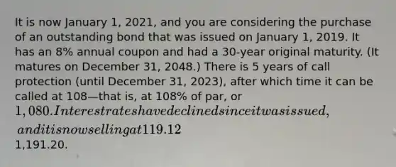 It is now January 1, 2021, and you are considering the purchase of an outstanding bond that was issued on January 1, 2019. It has an 8% annual coupon and had a 30-year original maturity. (It matures on December 31, 2048.) There is 5 years of call protection (until December 31, 2023), after which time it can be called at 108—that is, at 108% of par, or 1,080. Interest rates have declined since it was issued, and it is now selling at 119.12% of par, or1,191.20.