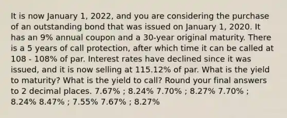 It is now January 1, 2022, and you are considering the purchase of an outstanding bond that was issued on January 1, 2020. It has an 9% annual coupon and a 30-year original maturity. There is a 5 years of call protection, after which time it can be called at 108 - 108% of par. Interest rates have declined since it was issued, and it is now selling at 115.12% of par. What is the yield to maturity? What is the yield to call? Round your final answers to 2 decimal places. 7.67% ; 8.24% 7.70% ; 8.27% 7.70% ; 8.24% 8.47% ; 7.55% 7.67% ; 8.27%