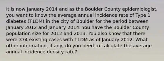 It is now January 2014 and as the Boulder County epidemiologist, you want to know the average annual incidence rate of Type 1 diabetes (T1DM) in the city of Boulder for the period between January 2012 and January 2014. You have the Boulder County population size for 2012 and 2013. You also know that there were 374 existing cases with T1DM as of January 2012. What other information, if any, do you need to calculate the average annual incidence density rate?