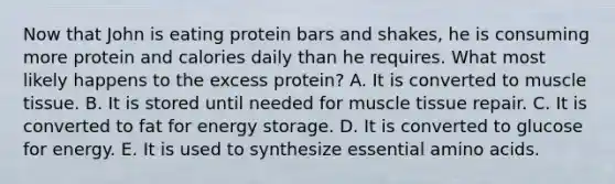 Now that John is eating protein bars and shakes, he is consuming more protein and calories daily than he requires. What most likely happens to the excess protein? A. It is converted to muscle tissue. B. It is stored until needed for muscle tissue repair. C. It is converted to fat for energy storage. D. It is converted to glucose for energy. E. It is used to synthesize essential amino acids.