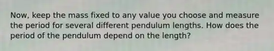 Now, keep the mass fixed to any value you choose and measure the period for several different pendulum lengths. How does the period of the pendulum depend on the length?